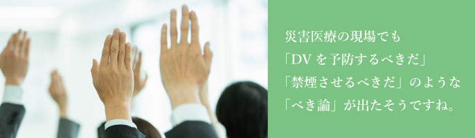 災害医療の現場でも「DVを予防するべきだ」「禁煙させるべきだ」のような「べき論」が出たそうですね。